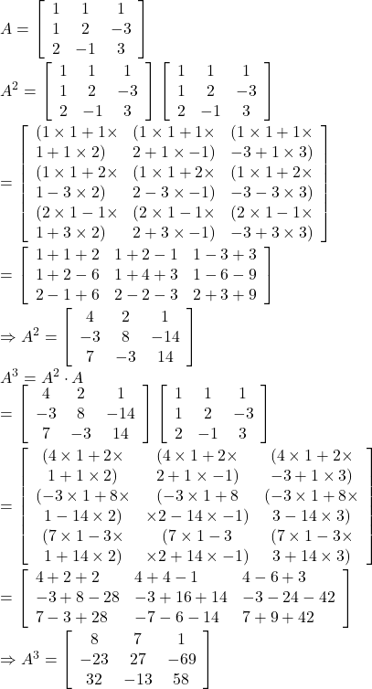 A=\left[\begin{array}{ccc} 1 & 1 & 1 \\ 1 & 2 & -3 \\ 2 & -1 & 3 \end{array}\right] \\ A^2= \left[\begin{array}{ccc} 1 & 1 & 1 \\ 1 & 2 & -3 \\ 2 & -1 & 3 \end{array}\right]\left[\begin{array}{ccc} 1 & 1 & 1 \\ 1 & 2 & -3 \\ 2 & -1 & 3 \end{array}\right] \\ =\left[\begin{array}{lll} (1 \times 1+1 \times & (1 \times 1+1 \times & (1 \times 1+1 \times \\ 1+1 \times 2) & 2+1 \times -1) & -3+1 \times 3) \\ (1 \times 1+2 \times & (1 \times 1+2 \times & (1 \times 1+2 \times \\ 1-3 \times 2) & 2-3 \times -1) & -3-3 \times 3) \\ (2 \times 1-1 \times & (2 \times 1-1 \times & (2 \times 1-1 \times \\ 1+3 \times 2) & 2+3 \times-1) & -3+3 \times 3) \end{array} \right]\\ =\left[\begin{array}{lll} 1+1+2 & 1+2-1 & 1-3+3 \\ 1+2-6 & 1+4+3 & 1-6-9 \\ 2-1+6 & 2-2-3 & 2+3+9\end{array}\right] \\ \Rightarrow A^2 =\left[\begin{array}{ccc} 4 & 2 & 1 \\ -3 & 8 & -14 \\ 7 & -3 & 14 \end{array}\right] \\ A^3=A^2 \cdot A \\=\left[\begin{array}{ccc} 4 & 2 & 1 \\ -3 & 8 & -14 \\ 7 & -3 & 14 \end{array}\right]\left[\begin{array}{ccc} 1 & 1 & 1 \\ 1 & 2 & -3 \\ 2 & -1 & 3 \end{array}\right] \\=\left[\begin{array}{ccc} (4 \times 1+2 \times & (4 \times 1+2 \times & (4 \times 1+2 \times \\ 1+1 \times 2) & 2+1 \times-1)& -3+1 \times 3) \\ (-3 \times 1+8 \times & (-3 \times 1+8 & (-3 \times 1+8 \times \\ 1-14 \times 2) & \times 2-14 \times-1) & 3-14 \times 3 ) \\ (7 \times 1-3 \times & (7 \times 1-3 & (7 \times 1-3 \times \\ 1+14 \times 2) & \times 2+14 \times-1) & 3+14 \times 3)\end{array}\right]\\  =\left[\begin{array}{lll} 4+2+2 & 4+4-1 & 4-6+3 \\ -3+8-28 & -3+16+14 & -3-24-42 \\ 7-3+28 & -7-6-14 & 7+9+42 \end{array}\right] \\ \Rightarrow A^3=\left[\begin{array}{ccc} 8 & 7 & 1 \\ -23 & 27 & -69 \\ 32 & -13 & 58 \end{array}\right]